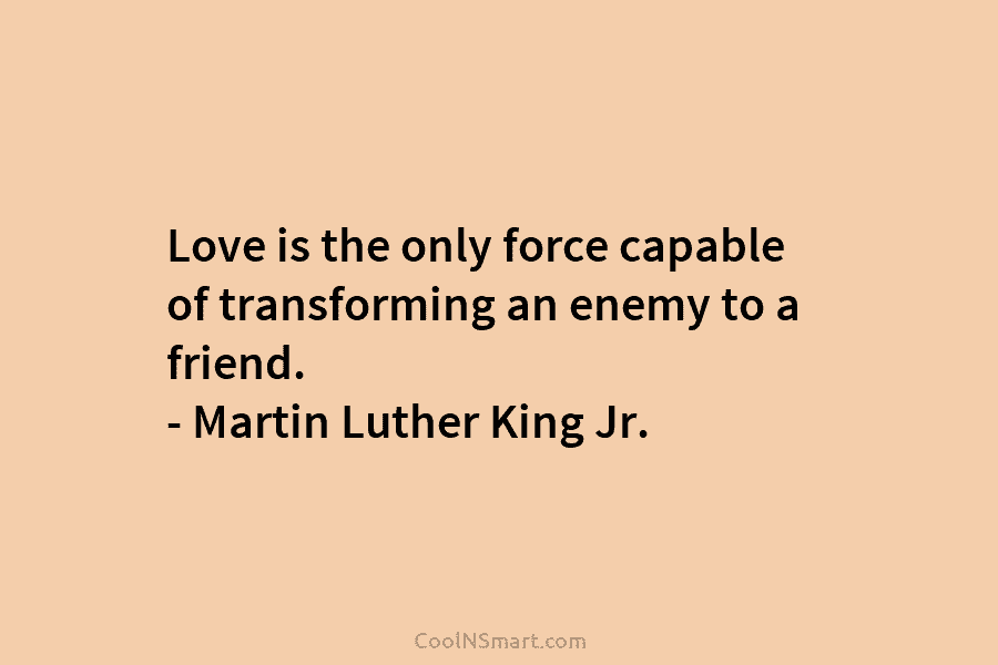 Love is the only force capable of transforming an enemy to a friend. – Martin Luther King Jr.