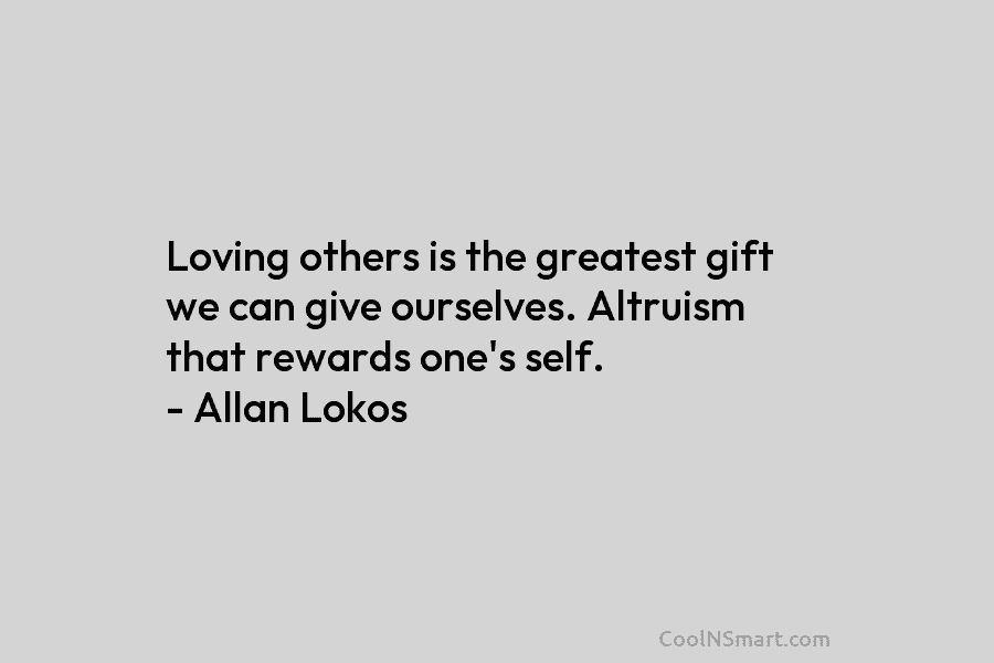 Loving others is the greatest gift we can give ourselves. Altruism that rewards one’s self. – Allan Lokos
