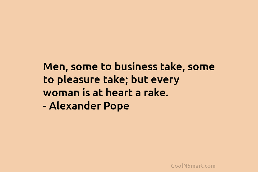 Men, some to business take, some to pleasure take; but every woman is at heart a rake. – Alexander Pope