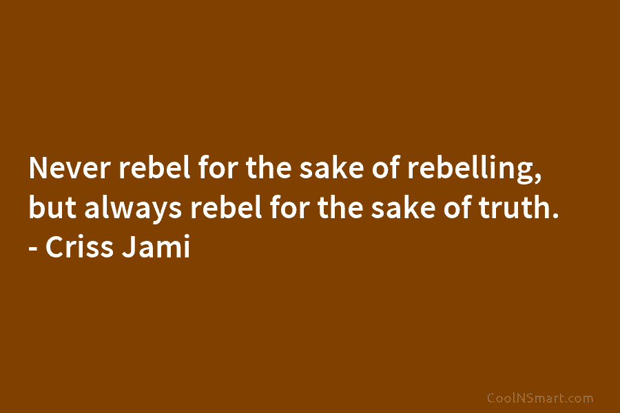 Never rebel for the sake of rebelling, but always rebel for the sake of truth....
