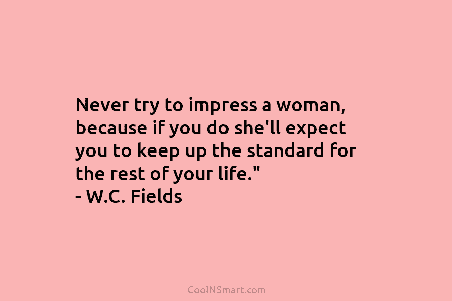 Never try to impress a woman, because if you do she’ll expect you to keep up the standard for the...
