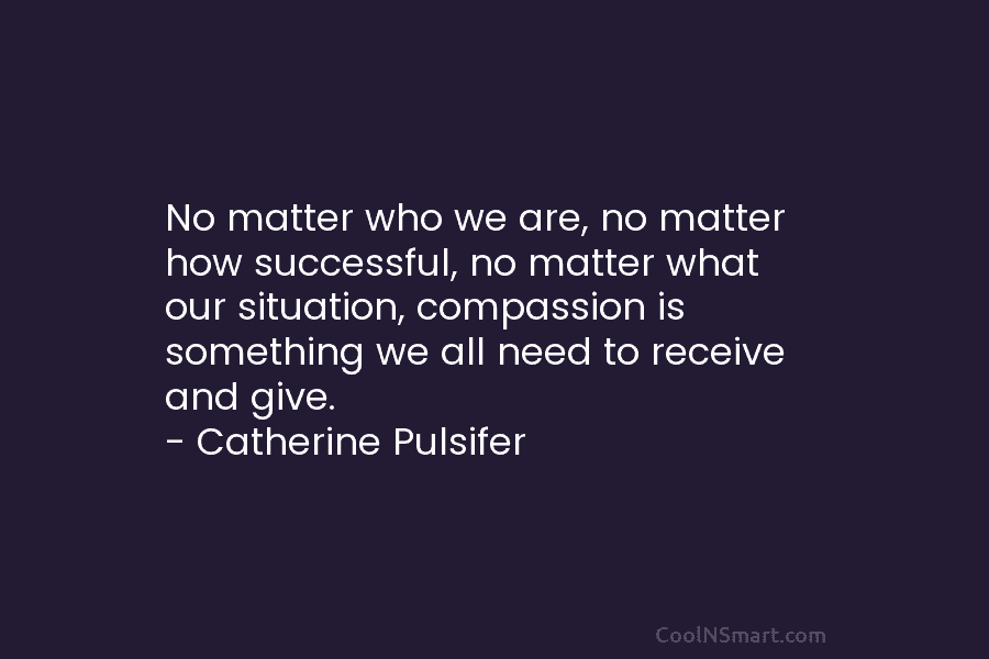 No matter who we are, no matter how successful, no matter what our situation, compassion...