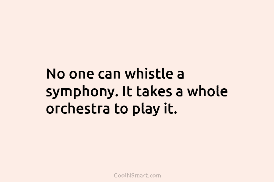No one can whistle a symphony. It takes a whole orchestra to play it.