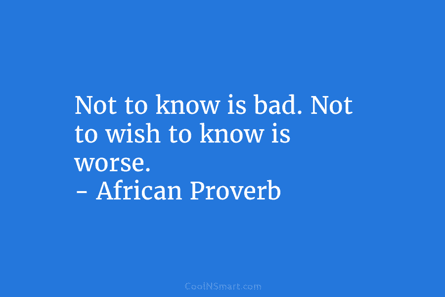 Not to know is bad. Not to wish to know is worse. – African Proverb