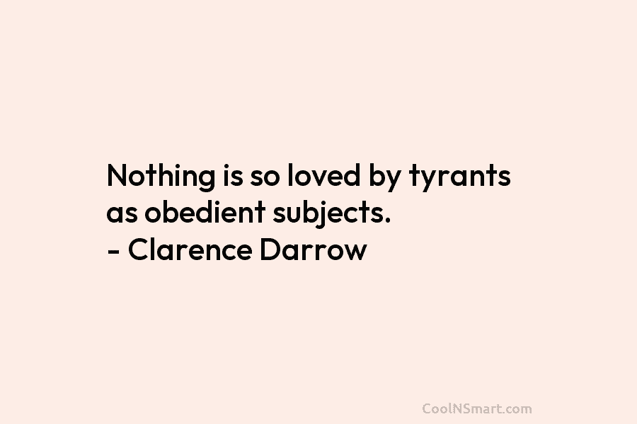Nothing is so loved by tyrants as obedient subjects. – Clarence Darrow