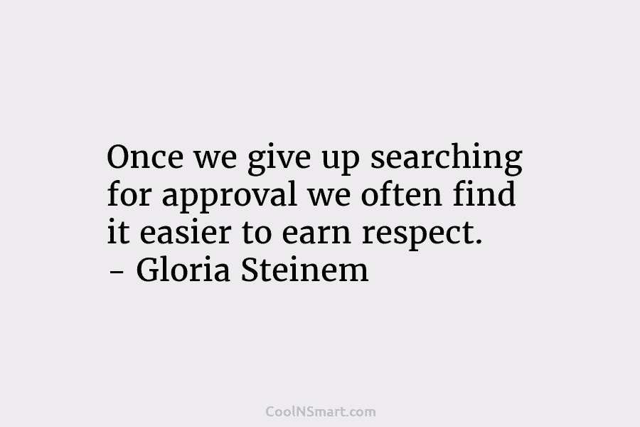 Once we give up searching for approval we often find it easier to earn respect. – Gloria Steinem