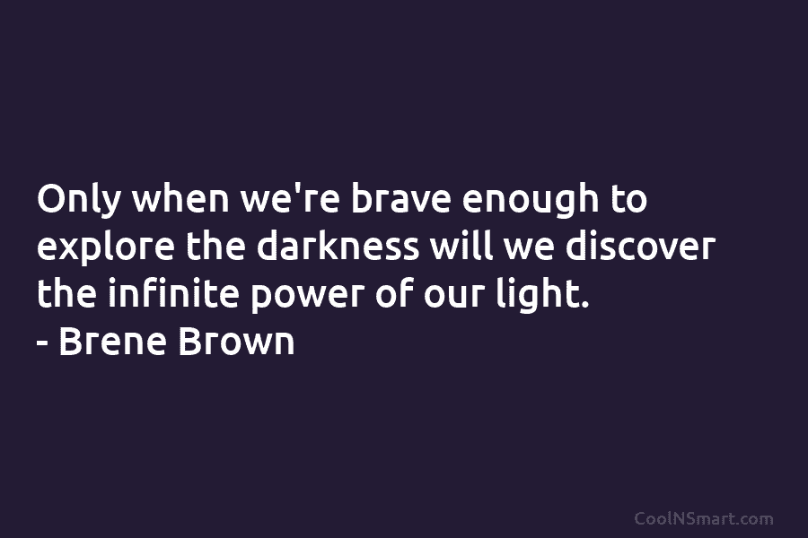 Only when we’re brave enough to explore the darkness will we discover the infinite power of our light. – Brene...