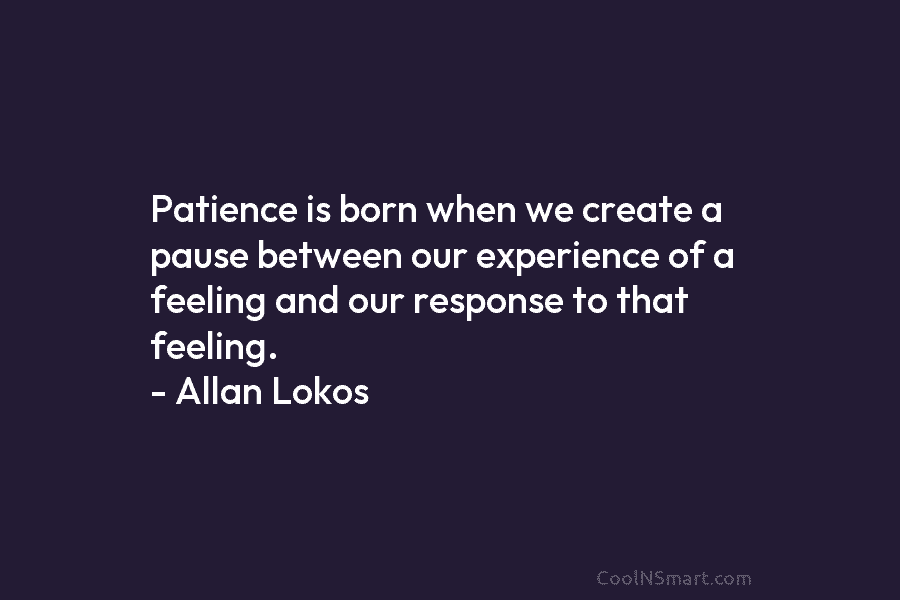 Patience is born when we create a pause between our experience of a feeling and our response to that feeling....