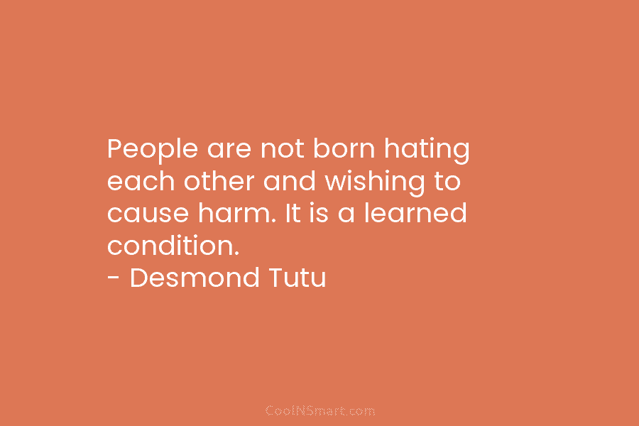 People are not born hating each other and wishing to cause harm. It is a learned condition. – Desmond Tutu