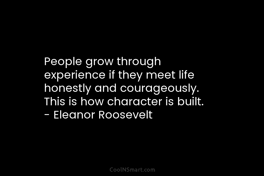 People grow through experience if they meet life honestly and courageously. This is how character is built. – Eleanor Roosevelt