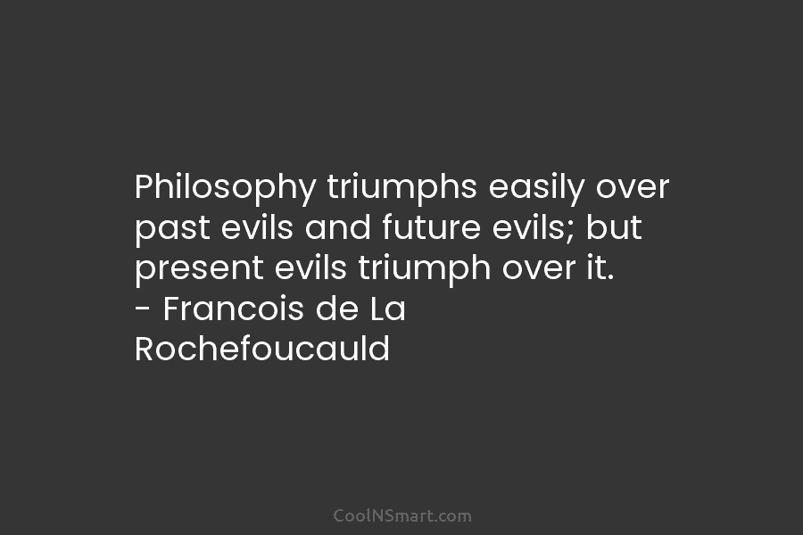 Philosophy triumphs easily over past evils and future evils; but present evils triumph over it. – Francois de La Rochefoucauld