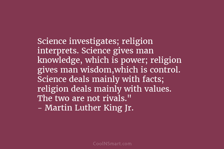 Science investigates; religion interprets. Science gives man knowledge, which is power; religion gives man wisdom,which...