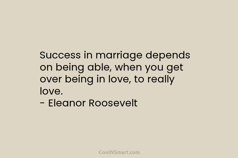 Success in marriage depends on being able, when you get over being in love, to really love. – Eleanor Roosevelt
