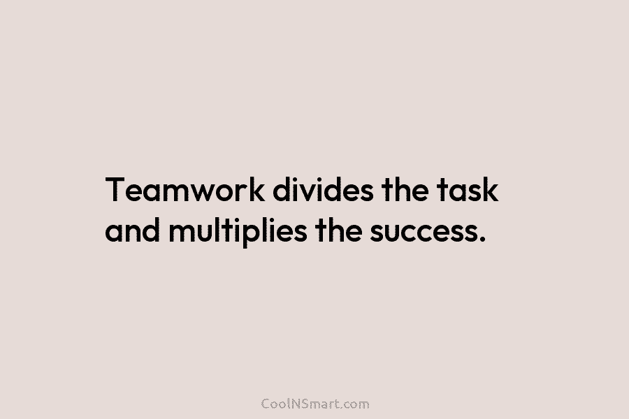 Teamwork divides the task and multiplies the success.