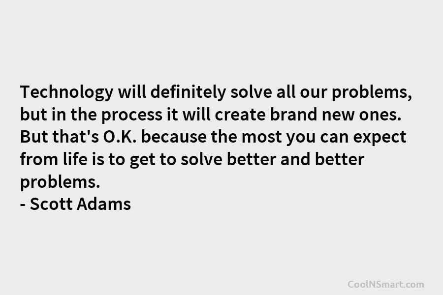 Technology will definitely solve all our problems, but in the process it will create brand new ones. But that’s O.K....