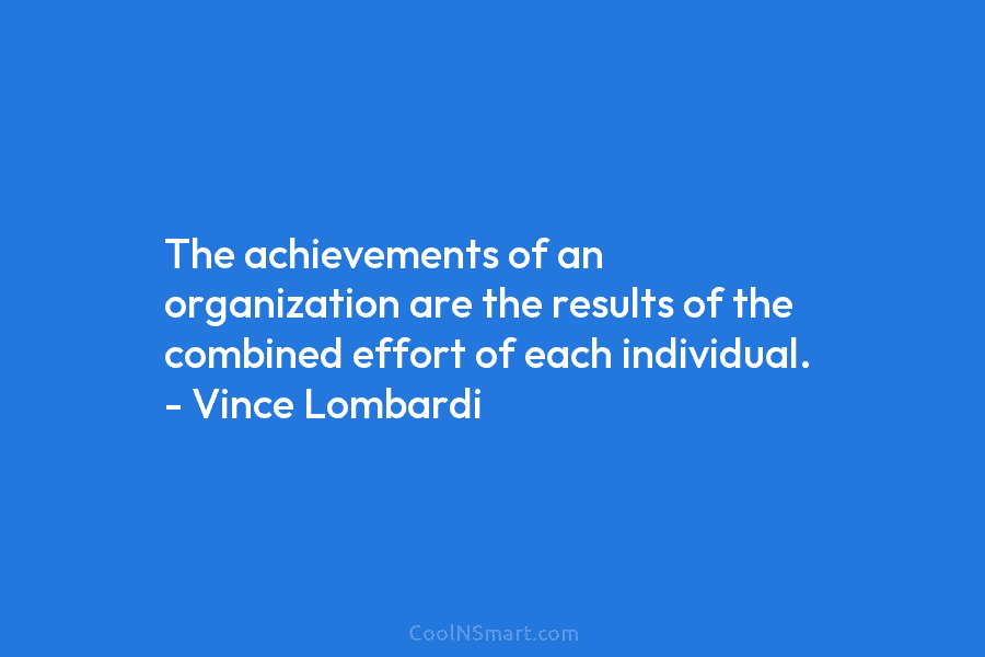 The achievements of an organization are the results of the combined effort of each individual. – Vince Lombardi