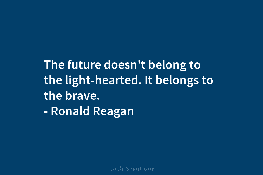 The future doesn’t belong to the light-hearted. It belongs to the brave. – Ronald Reagan