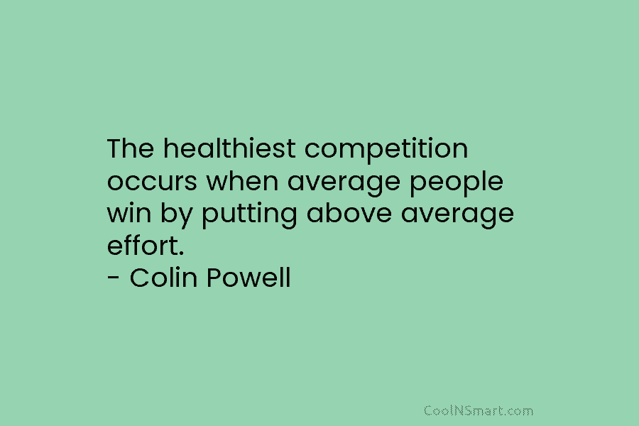 The healthiest competition occurs when average people win by putting above average effort. – Colin Powell