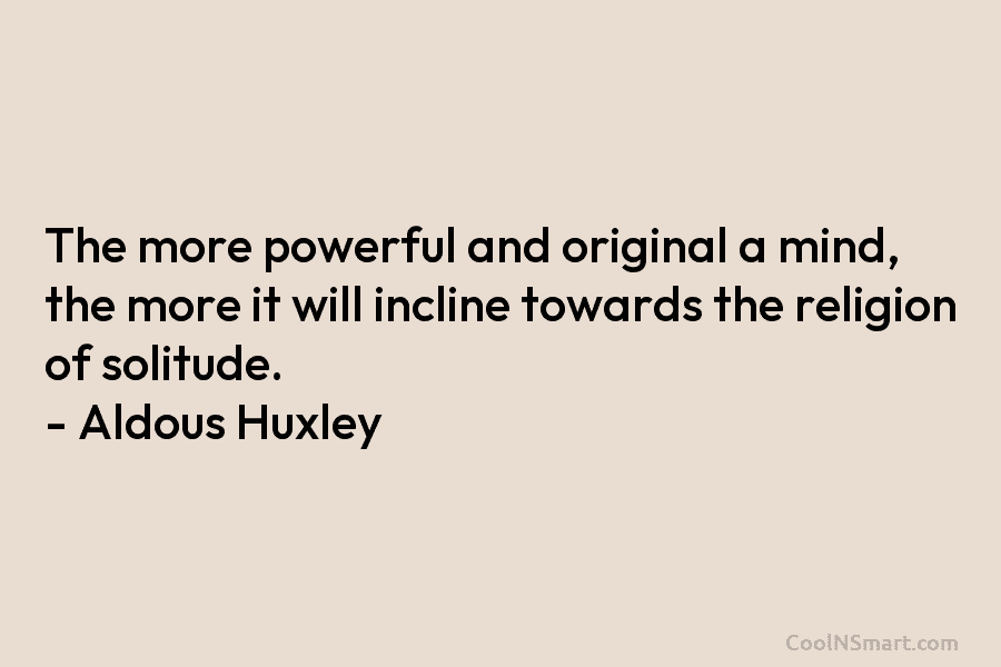 The more powerful and original a mind, the more it will incline towards the religion of solitude. – Aldous Huxley