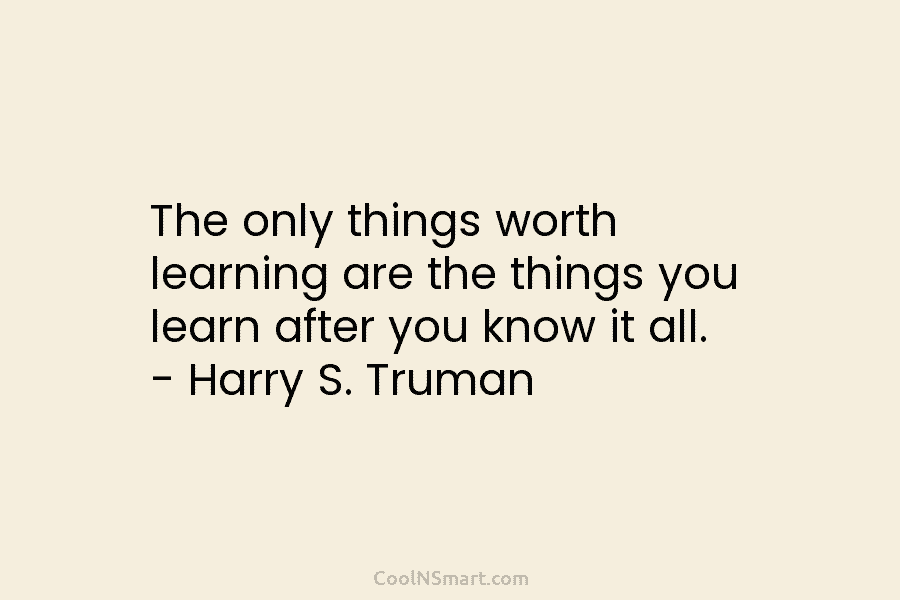 The only things worth learning are the things you learn after you know it all....