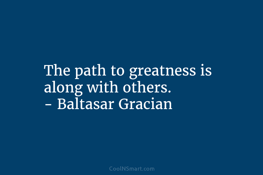 The path to greatness is along with others. – Baltasar Gracian