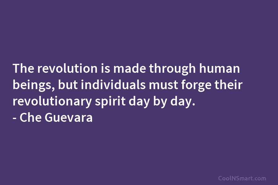 The revolution is made through human beings, but individuals must forge their revolutionary spirit day by day. – Che Guevara
