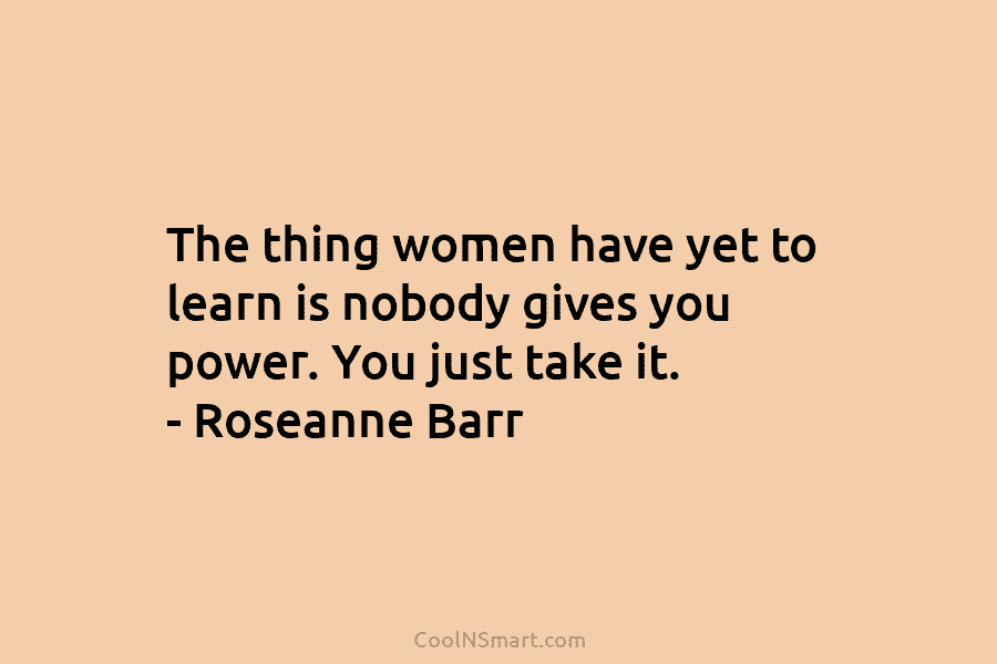 The thing women have yet to learn is nobody gives you power. You just take it. – Roseanne Barr