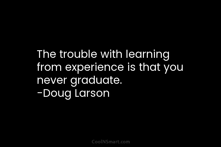 The trouble with learning from experience is that you never graduate. -Doug Larson
