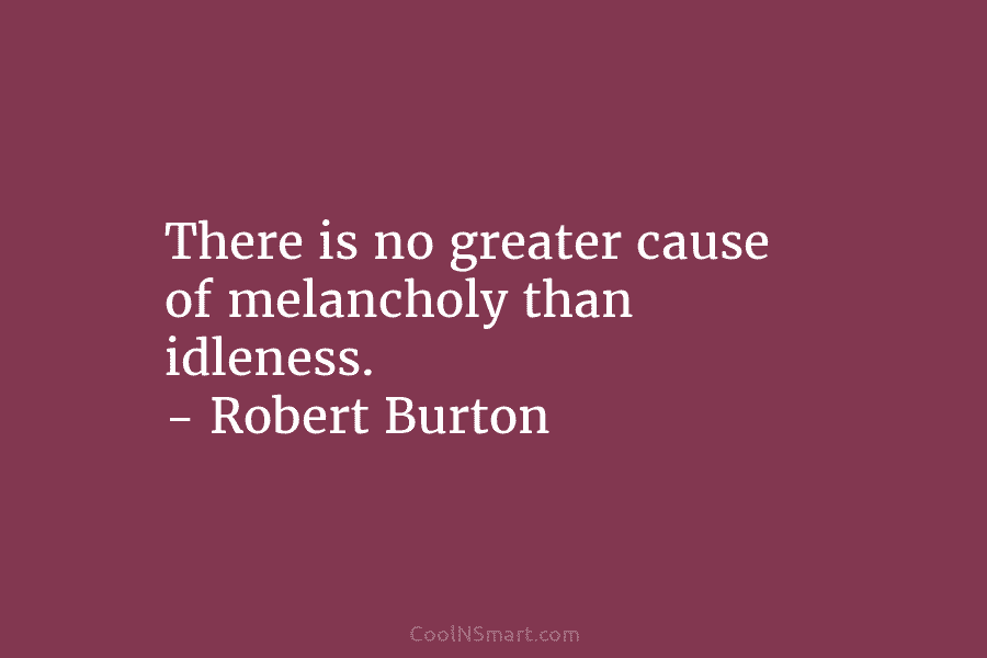 There is no greater cause of melancholy than idleness. – Robert Burton