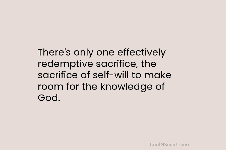 There’s only one effectively redemptive sacrifice, the sacrifice of self-will to make room for the knowledge of God.