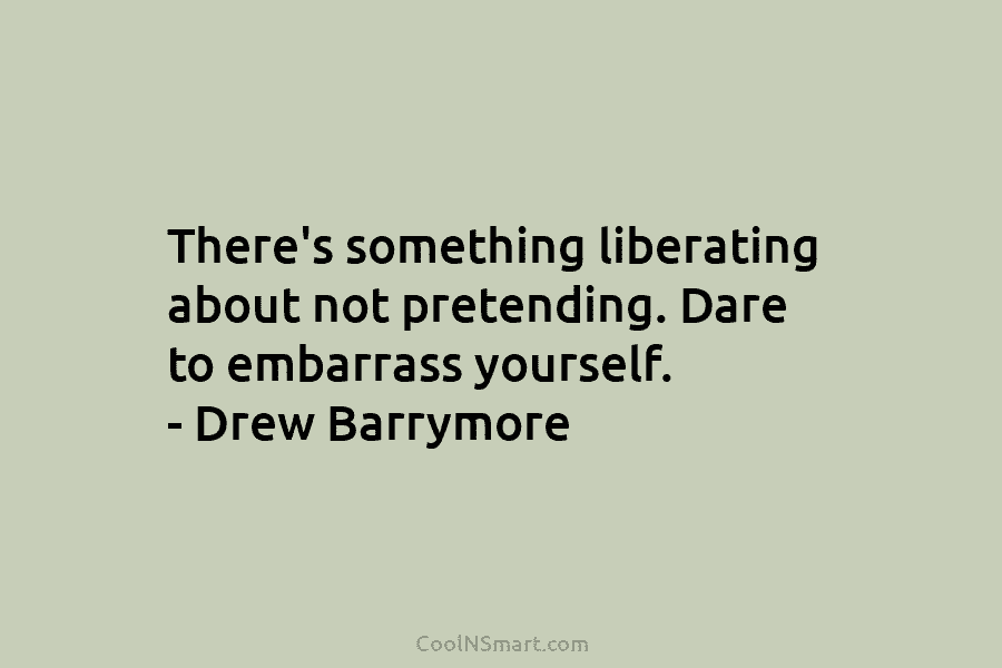 There’s something liberating about not pretending. Dare to embarrass yourself. – Drew Barrymore