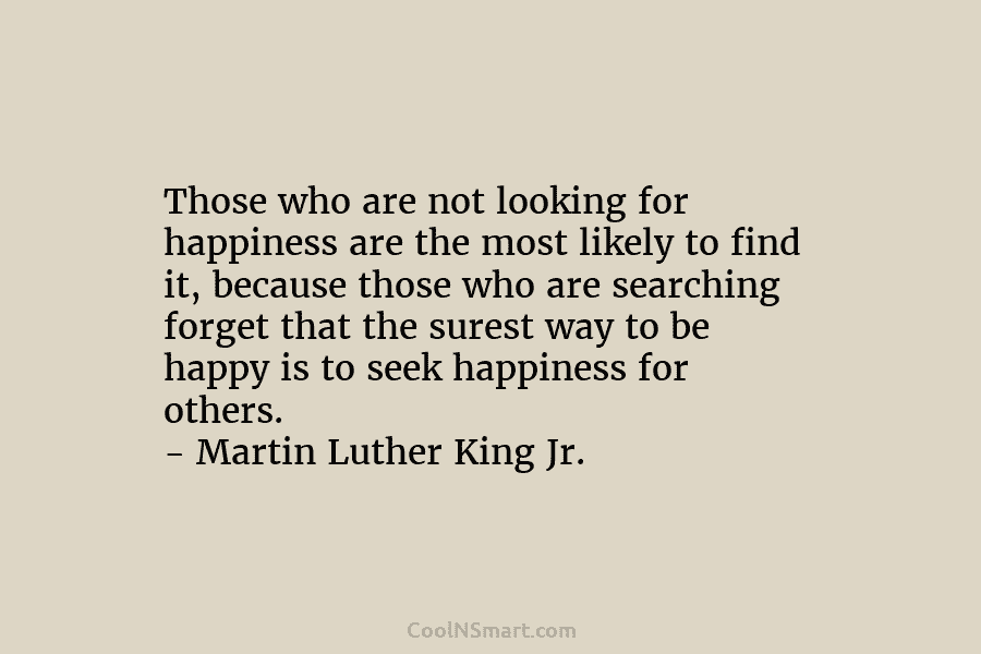 Those who are not looking for happiness are the most likely to find it, because those who are searching forget...