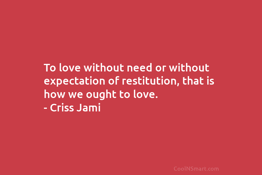 To love without need or without expectation of restitution, that is how we ought to love. – Criss Jami