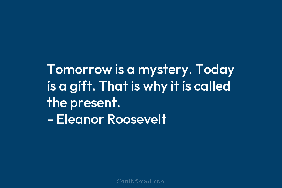 Tomorrow is a mystery. Today is a gift. That is why it is called the present. – Eleanor Roosevelt