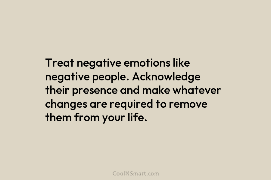 Treat negative emotions like negative people. Acknowledge their presence and make whatever changes are required to remove them from your...