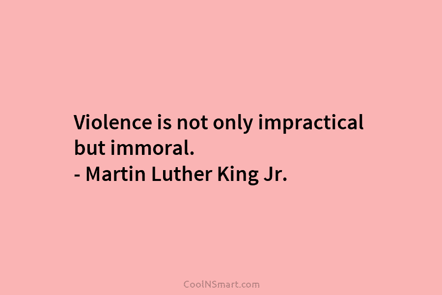 Violence is not only impractical but immoral. – Martin Luther King Jr.