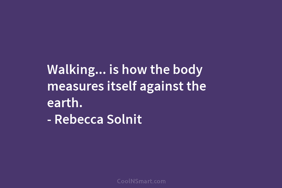 Walking… is how the body measures itself against the earth. – Rebecca Solnit