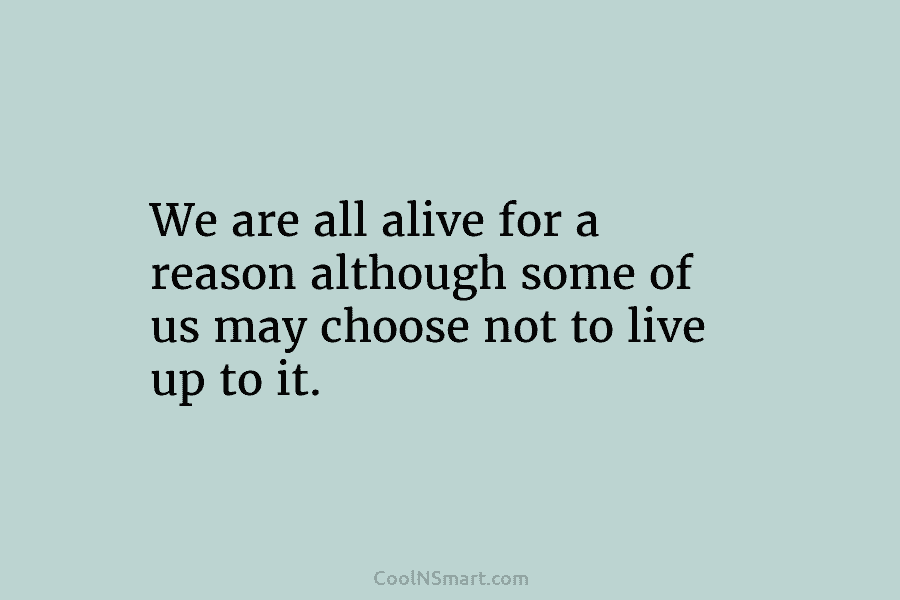 We are all alive for a reason although some of us may choose not to live up to it.