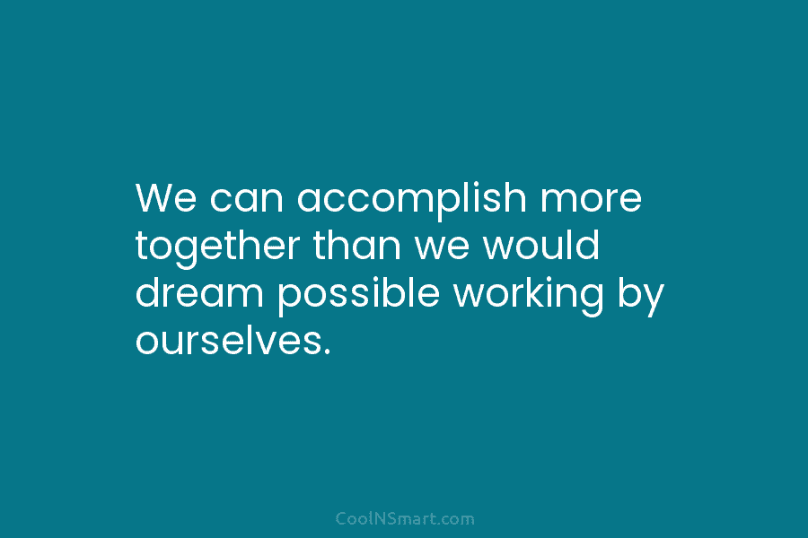 We can accomplish more together than we would dream possible working by ourselves.