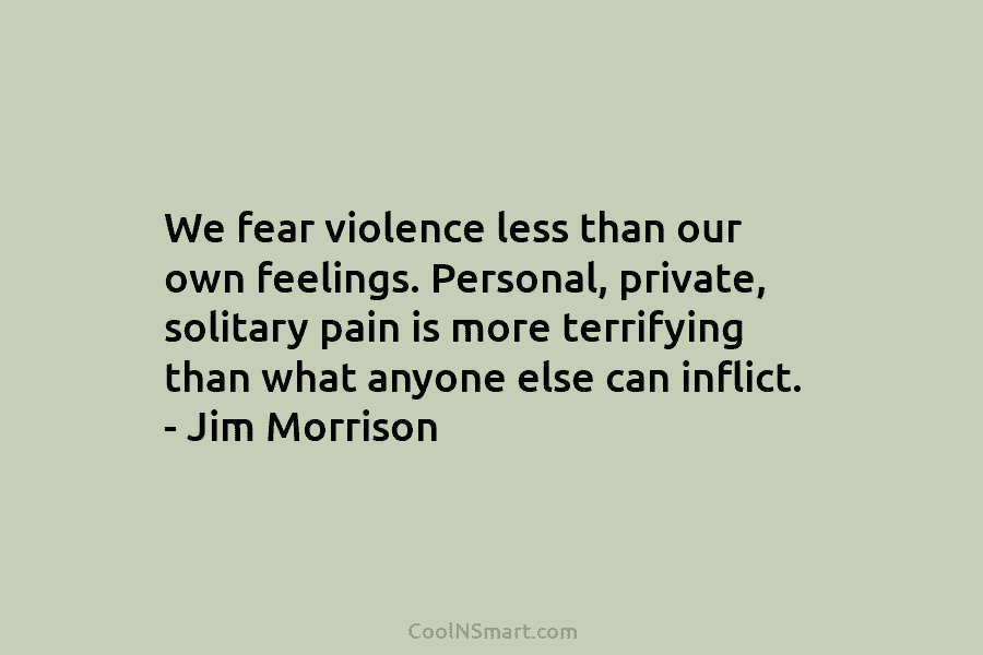 We fear violence less than our own feelings. Personal, private, solitary pain is more terrifying...