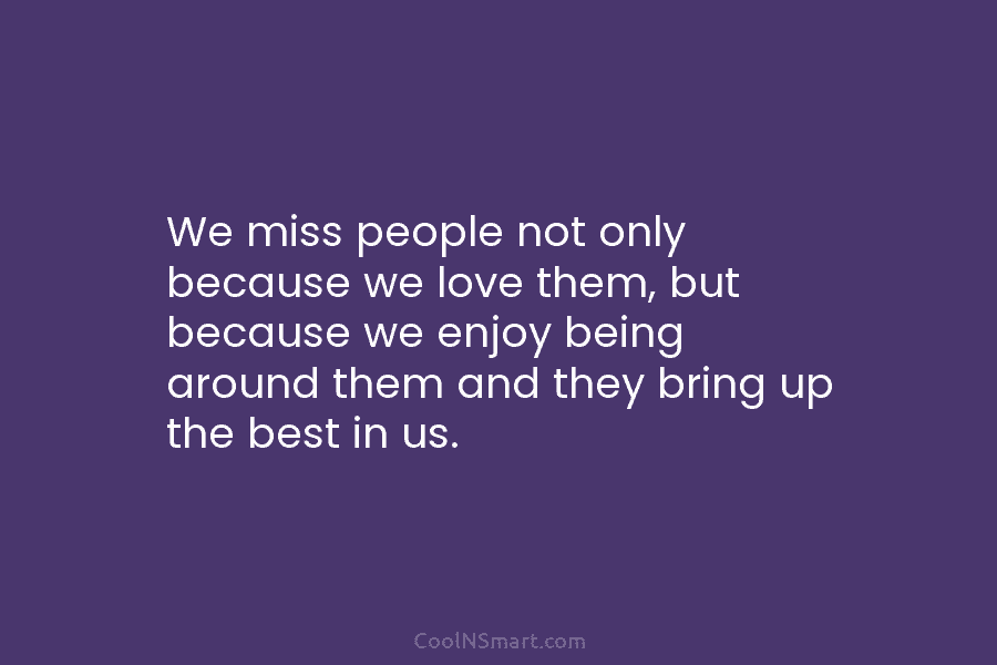 We miss people not only because we love them, but because we enjoy being around...
