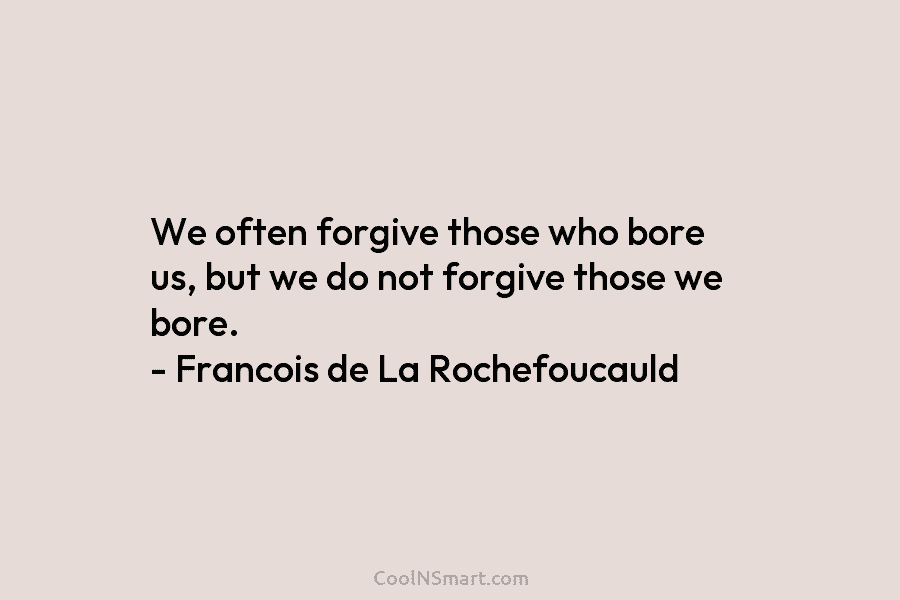 We often forgive those who bore us, but we do not forgive those we bore. – Francois de La Rochefoucauld