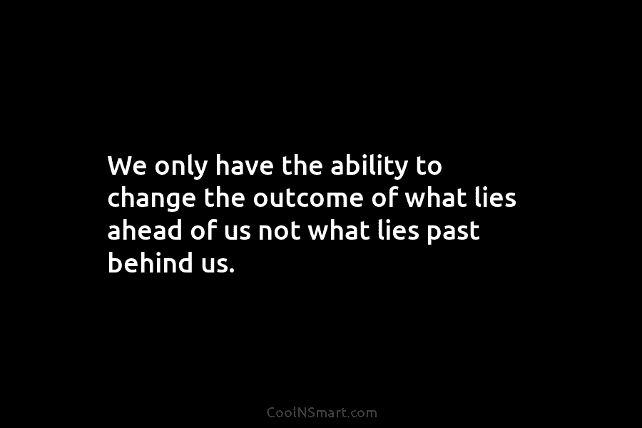 We only have the ability to change the outcome of what lies ahead of us...