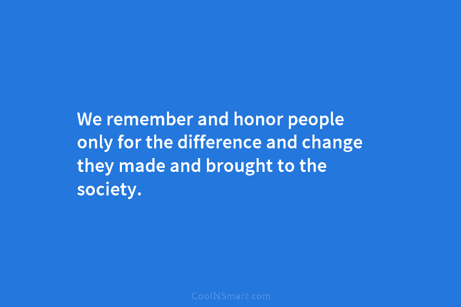 We remember and honor people only for the difference and change they made and brought to the society.