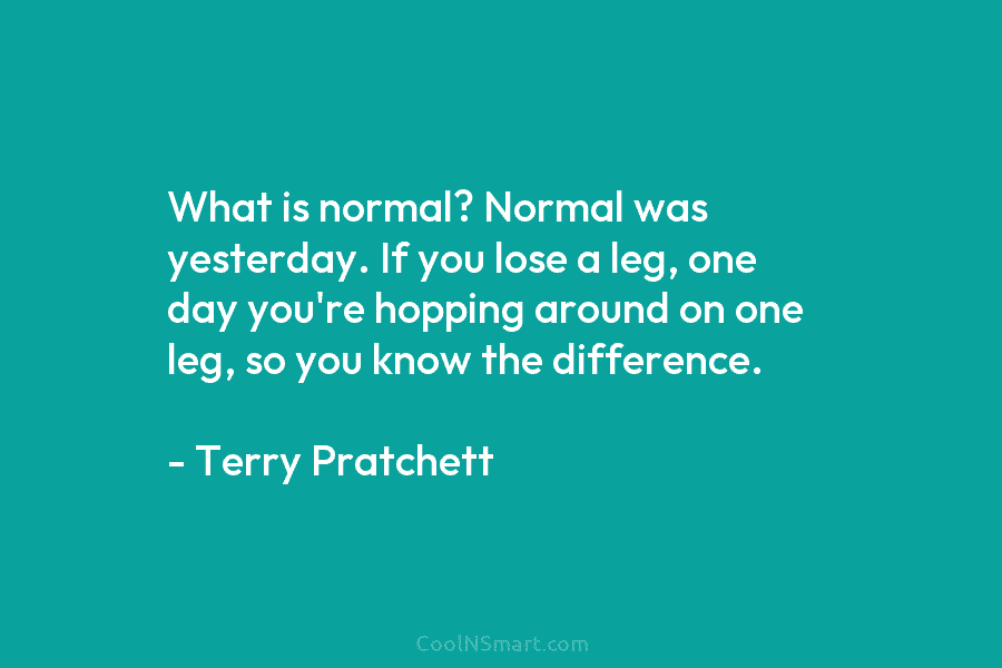 What is normal? Normal was yesterday. If you lose a leg, one day you’re hopping around on one leg, so...