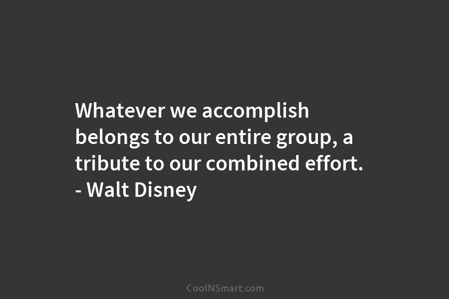 Whatever we accomplish belongs to our entire group, a tribute to our combined effort. – Walt Disney