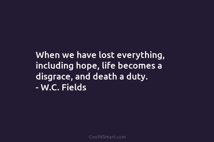 When we have lost everything, including hope, life becomes a disgrace, and death a duty. – W.C. Fields