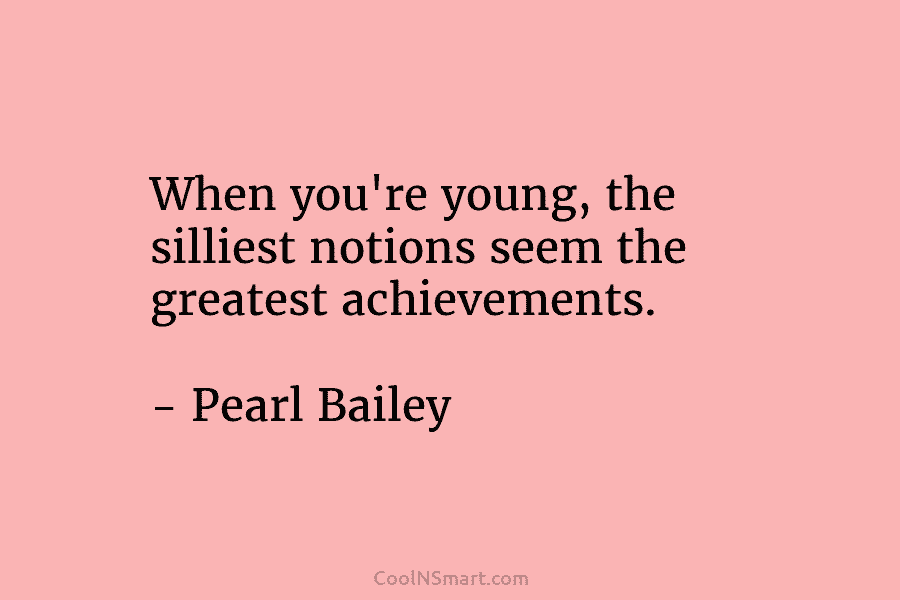 When you’re young, the silliest notions seem the greatest achievements. – Pearl Bailey
