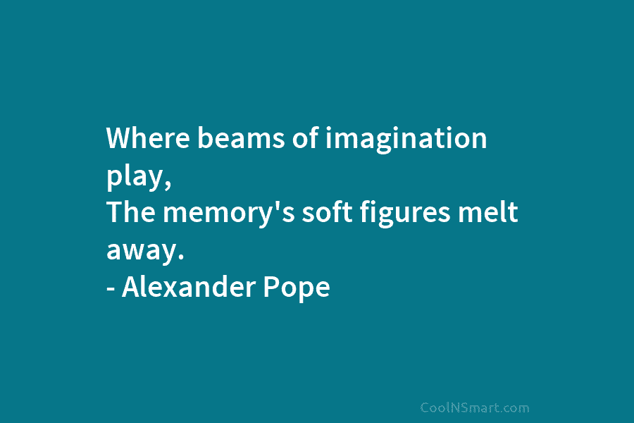 Where beams of imagination play, The memory’s soft figures melt away. – Alexander Pope