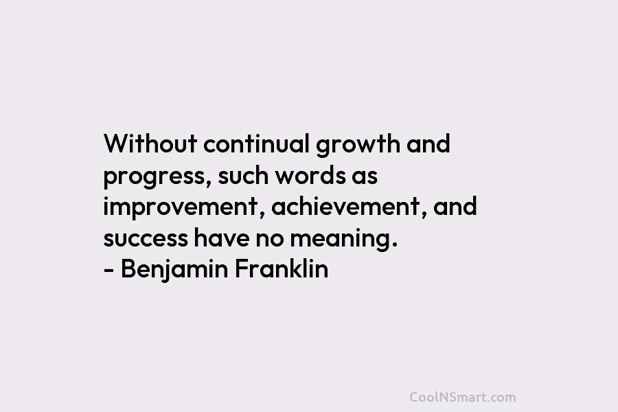 Without continual growth and progress, such words as improvement, achievement, and success have no meaning. – Benjamin Franklin